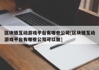 区块链互动游戏平台有哪些公司[区块链互动游戏平台有哪些公司可以做]